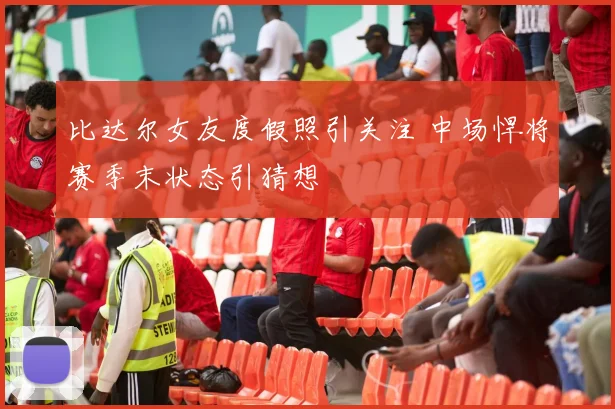 比达尔女友度假照引关注 中场悍将赛季末状态引猜想