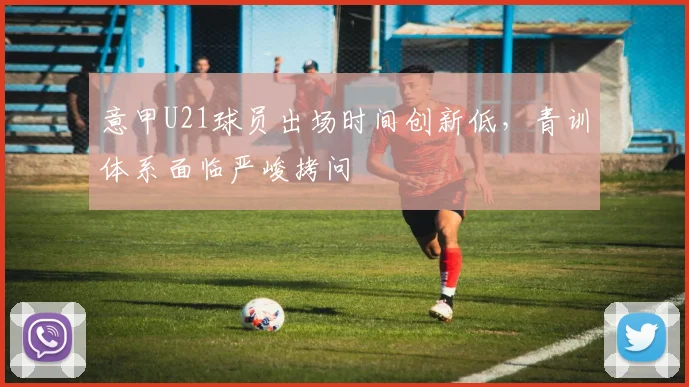 意甲U21球员出场时间创新低，青训体系面临严峻拷问
