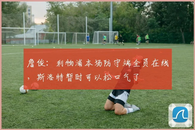 詹俊：利物浦本场防守端全员在线，斯洛特暂时可以松口气了