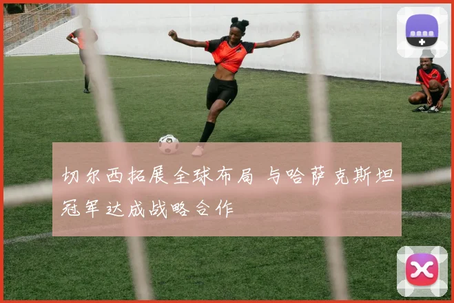 切尔西拓展全球布局 与哈萨克斯坦冠军达成战略合作
