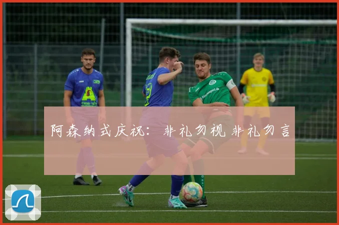 阿森纳式庆祝：非礼勿视 非礼勿言