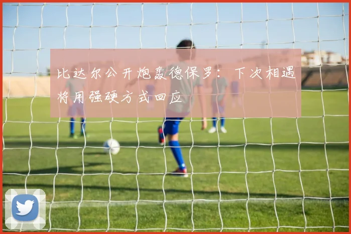比达尔公开炮轰德保罗：下次相遇将用强硬方式回应