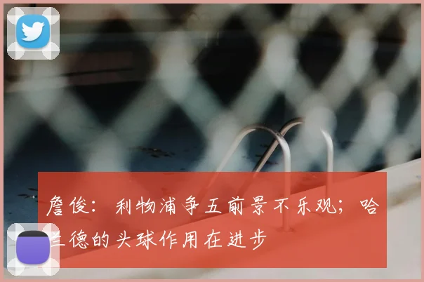 詹俊：利物浦争五前景不乐观；哈兰德的头球作用在进步