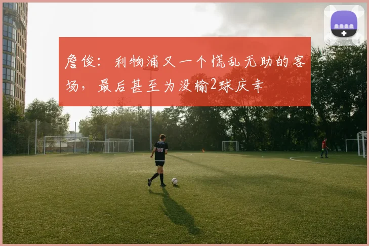 詹俊：利物浦又一个慌乱无助的客场，最后甚至为没输2球庆幸