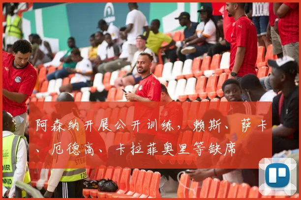 阿森纳开展公开训练，赖斯、萨卡、厄德高、卡拉菲奥里等缺席