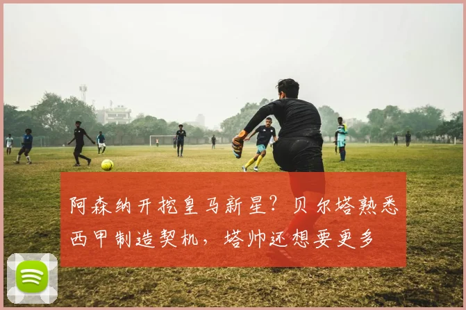 阿森纳开挖皇马新星？贝尔塔熟悉西甲制造契机，塔帅还想要更多