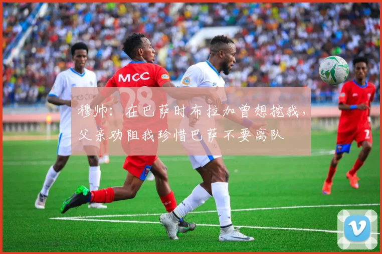 穆帅：在巴萨时布拉加曾想挖我，父亲劝阻我珍惜巴萨不要离队