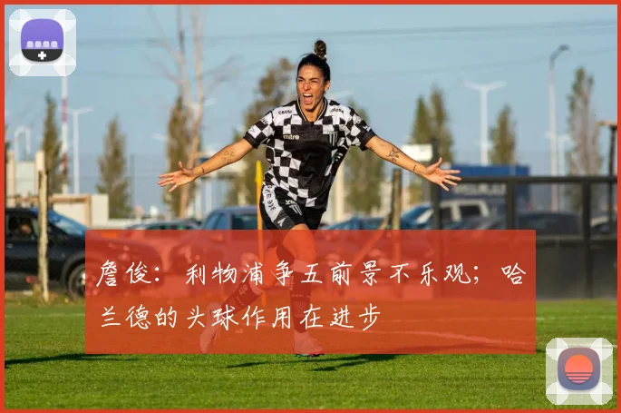 詹俊：利物浦争五前景不乐观；哈兰德的头球作用在进步