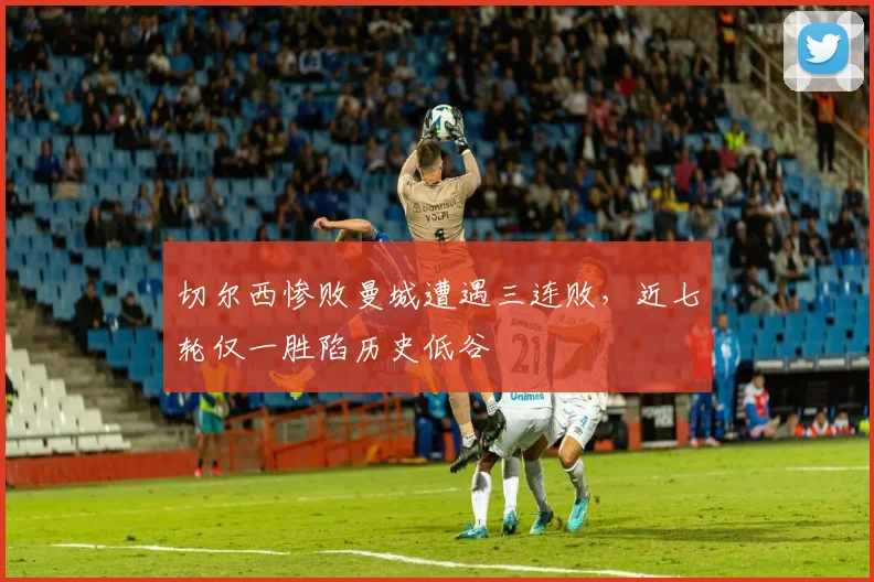 切尔西惨败曼城遭遇三连败，近七轮仅一胜陷历史低谷