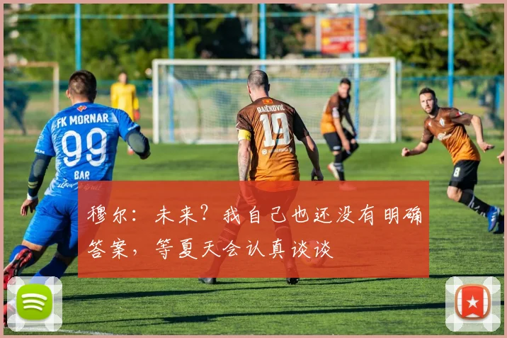 穆尔：未来？我自己也还没有明确答案，等夏天会认真谈谈